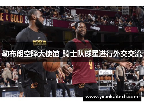 勒布朗空降大使馆_骑士队球星进行外交交流