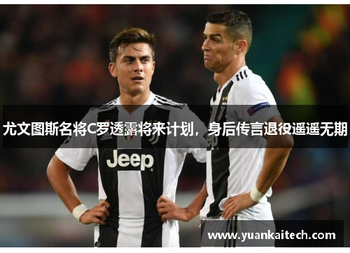 尤文图斯名将C罗透露将来计划，身后传言退役遥遥无期